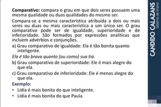 Comparativo: compara o grau em que dois seres possuem uma
mesma qualidade ou duas qualidades do mesmo ser.
Compara-se a mesma característica atribuída a dois ou mais
seres ou duas ou mais característica a um único ser. O grau
comparativo pode ser de igualdade, superioridade e de
inferioridade. São formados por expressões analíticas que
incluem advérbios e conjunções.
a) Grau comparativo de igualdade: Ela é tão bonita quanto
inteligente.
Ela é tão brava quanto (ou como) sua tia.
b) Grau comparativo de superioridade: Ele é mais alegre do
que ela.
c) Grau comparativo de inferioridade: Ele é menos alegre do
que ela.
Exemplo:
• Lídia é mais bonita do que inteligente.
• Lídia é mais bonita do que Paula.
 
