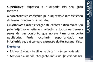 Superlativo: expressa a qualidade em seu grau
máximo.
A característica conferida pelo adjetivo é intensificada
de forma relativa ou absoluta.
a) Relativo: a intensificação da característica conferida
pelo adjetivo é feita em relação a todos os demais
seres de um conjunto que apresentam uma certa
qualidade. Pode exprimir superioridade ou
inferioridade, e é sempre expresso de forma analítica.
Exemplo:
• Mateus é o mais inteligente da turma. (superioridade)
• Mateus é o menos inteligente da turma. (inferioridade)
 