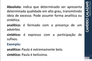 Absoluto: indica que determinado ser apresenta
determinada qualidade em alto grau, transmitindo
ideia de excesso. Pode assumir forma analítica ou
sintética.
analítico: é formado com a presença de um
advérbio
sintético: é expresso com a participação de
sufixos.
Exemplo:
analítico: Paula é extremamente bela.
sintético: Paula é belíssima.
 