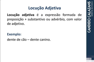 Locução Adjetiva
Locução adjetiva é a expressão formada de
preposição + substantivo ou advérbio, com valor
de adjetivo.
Exemplo:
dente de cão – dente canino.
 