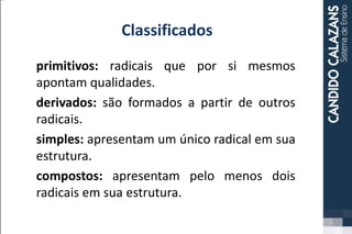 Classificados
primitivos: radicais que por si mesmos
apontam qualidades.
derivados: são formados a partir de outros
radicais.
simples: apresentam um único radical em sua
estrutura.
compostos: apresentam pelo menos dois
radicais em sua estrutura.
 