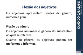 Flexão dos adjetivos
Os adjetivos apresentam flexões de gênero,
número e grau.
Flexão de gênero
Os adjetivos assumem o gênero do substantivo
ao qual se referem.
Quanto ao gênero, os adjetivos podem ser
uniformes e biformes.
 