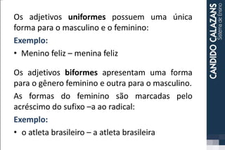 Os adjetivos uniformes possuem uma única
forma para o masculino e o feminino:
Exemplo:
• Menino feliz – menina feliz
Os adjetivos biformes apresentam uma forma
para o gênero feminino e outra para o masculino.
As formas do feminino são marcadas pelo
acréscimo do sufixo –a ao radical:
Exemplo:
• o atleta brasileiro – a atleta brasileira
 