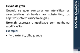 Flexão de grau
Quando se quer comparar ou intensificar as
características atribuídas ao substantivo, os
adjetivos sofrem variação de grau.
Normal: expressa a qualidade sem nenhuma
modificação.
Exemplo:
• livro extenso, olho grande
 