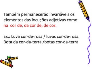 Também permanecerão invariáveis os
elementos das locuções adjetivas como:
na cor de, da cor de, de cor.
Ex.: Luva cor-de-rosa / luvas cor-de-rosa.
Bota da cor-da-terra /botas cor-da-terra
 