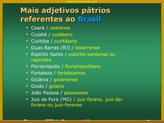 Mais adjetivos pátrios referentes ao  Brasil Ceará /  cearense Cuiabá /  cuiabano Curitiba /  curitibano Duas Barras (RJ) /  bibarrense Espírito Santo /  espírito-santense ou capixaba Florianópolis /  florianopolitano Fortaleza /  fortalezense Goiânia /  goianiense Goiás /  goiano João Pessoa /  pessoense Juiz de Fora (MG) /  juiz-forano, juiz-de-forano ou juiz-forense 