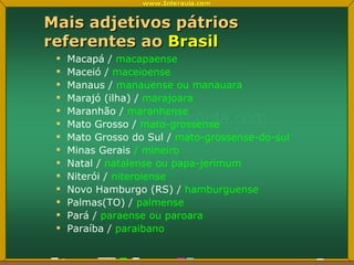 Mais adjetivos pátrios referentes ao  Brasil Macapá /  macapaense Maceió /  maceioense Manaus /  manauense ou manauara Marajó (ilha) /  marajoara Maranhão /  maranhense Mato Grosso /  mato-grossense Mato Grosso do Sul /  mato-grossense-do-sul Minas Gerais  / mineiro Natal /  natalense ou papa-jerimum Niterói /  niteroiense Novo Hamburgo (RS) /  hamburguense Palmas(TO) /  palmense Pará /  paraense ou paroara Paraíba /  paraibano 