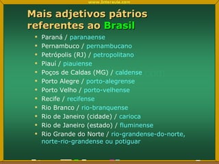 Mais adjetivos pátrios referentes ao  Brasil Paraná /  paranaense Pernambuco /  pernambucano Petrópolis (RJ) /  petropolitano Piauí /  piauiense Poços de Caldas (MG) /  caldense Porto Alegre /  porto-alegrense Porto Velho /  porto-velhense Recife /  recifense Rio Branco /  rio-branquense Rio de Janeiro (cidade) /  carioca Rio de Janeiro (estado) /  fluminense Rio Grande do Norte /  rio-grandense-do-norte, norte-rio-grandense ou potiguar 