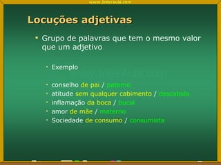 Locuções adjetivas Grupo de palavras que tem o mesmo valor que um adjetivo Exemplo conselho  de pai  /  paterno atitude  sem qualquer cabimento  /  descabida inflamação  da boca  /  bucal amor  de mãe  /  materno Sociedade  de consumo   /  consumista 