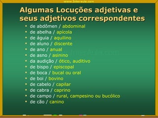 Algumas Locuções adjetivas e seus adjetivos correspondentes de abdômen /  abdominal de abelha /  apícola de águia /  aquilino de aluno /  discente de ano /  anual de asno /  asinino da audição /  ótico, auditivo de bispo /  episcopal de boca /  bucal ou oral de boi /  bovino de cabelo /  capilar de cabra /  caprino de campo /  rural, campesino ou bucólico de cão /  canino 