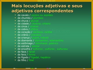 Mais locuções adjetivas e seus adjetivos correspondentes de cavalo /  eqüino ou eqüídeo de chumbo /  plúmbeo de chuva /  pluvial  de cidade /  citadino, urbano de cinza /  cinéreo de cobra /  ofídico de coração /  cardíaco, cordial de crânio /  craniano de criança /  pueril, infantil de diamante /  diamantino, adamantino de estômago /  estomacal, gástrico de estrela /  estelar de enxofre /  sulfúrico , sulfúreo , sulfuroso     de face /  facial de fera /  ferino de fígado /  figadal, hepático de filho /  filial 