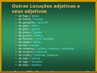Outras Locuções adjetivas e seus adjetivos de fogo /  ígneo de frente /  frontal de garganta /  gutural de gato /  felino de gelo /  glacial de gesso /  gípseo de guerra /  bélico de homem /  viril, humano de idade /  etário de ilha /  insular de intestino /  celíaco, entérico, intestinal de inverno /  hibernal de irmão /  fraternal, fraterno de lado /  lateral de lago /  lacustre de leão /  leonino 