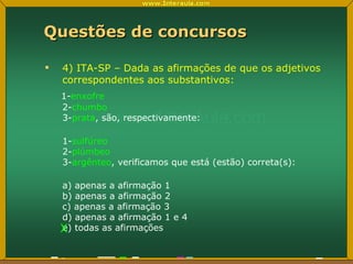 Questões de concursos 4) ITA-SP – Dada as afirmações de que os adjetivos correspondentes aos substantivos: 1- enxofre 2- chumbo 3- prata , são, respectivamente: 1- sulfúreo 2- plúmbeo 3- argênteo , verificamos que está (estão) correta(s): a) apenas a afirmação 1 b) apenas a afirmação 2 c) apenas a afirmação 3 d) apenas a afirmação 1 e 4 e) todas as afirmações X 