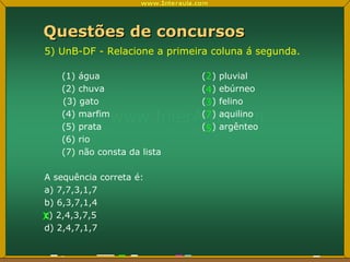 Questões de concursos 5) UnB-DF - Relacione a primeira coluna á segunda. (1) água (  ) pluvial (2) chuva (  ) ebúrneo (3) gato (  ) felino (4) marfim (  ) aquilino (5) prata (  ) argênteo (6) rio (7) não consta da lista A sequência correta é: a) 7,7,3,1,7 b) 6,3,7,1,4 c) 2,4,3,7,5 d) 2,4,7,1,7 2 4 3 7 5 x 