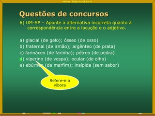 Questões de concursos 6) UM-SP – Aponte a alternativa incorreta quanto à correspondência entre a locução e o adjetivo. a) glacial (de gelo); ósseo (de osso) b) fraternal (de irmão); argênteo (de prata) c) farináceo (de farinha); pétreo (de pedra) d) viperino (de vespa); ocular (de olho) e) ebúrneo (de marfim); insípida (sem sabor) x Refere-e a víbora 