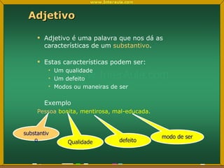 Adjetivo Adjetivo é uma palavra que nos dá as características de um  substantivo . Estas características podem ser: Um qualidade Um defeito Modos ou maneiras de ser Exemplo Pessoa  bonita, mentirosa, mal-educada. substantivo Qualidade defeito modo de ser 