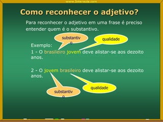 Como reconhecer o adjetivo? Para reconhecer o adjetivo em uma frase é preciso entender quem é o substantivo.  Exemplo: 1 - O  brasileiro   jovem  deve alistar-se aos dezoito anos. 2 - O  jovem   brasileiro  deve alistar-se aos dezoito anos. substantivo qualidade substantivo qualidade 