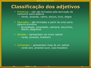 Classificação dos adjetivos Primitivos  – não são formados pela derivação de nenhuma outra palavra Verde, amarelo, calmo, escuro, livre, alegre Derivados  – são formados a partir de uma outra palavra primitiva Esverdeado, amarelado, calmaria, escurinho, liberto, alegrense Simples  – apresentam um único radical verde, amarelo, brasileiro Compostos  – apresentam mais de um radical verde-anil, amarelo-ouro, luso-brasileiro 