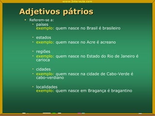 Adjetivos pátrios Referem-se a: países exemplo:  quem nasce no Brasil é brasileiro estados exemplo:  quem nasce no Acre é acreano regiões exemplo:  quem nasce no Estado do Rio de Janeiro é carioca  cidades exemplo:  quem nasce na cidade de Cabo-Verde é cabo-verdiano localidades exemplo:  quem nasce em Bragança é bragantino 