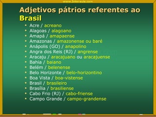 Adjetivos pátrios referentes ao  Brasil Acre /  acreano Alagoas /  alagoano Amapá /  amapaense Amazonas /  amazonense ou baré Anápolis (GO) /  anapolino Angra dos Reis (RJ) /  angrense Aracaju /  aracajuano  ou  aracajuense Bahia /  baiano Belém /  belenense Belo Horizonte /  belo-horizontino Boa Vista /  boa-vistense Brasil /  brasileiro Brasília /  brasiliense Cabo Frio (RJ) /  cabo-friense Campo Grande /  campo-grandense 
