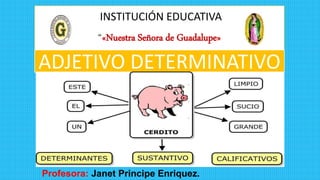 INSTITUCIÓN EDUCATIVA
“«Nuestra Señora de Guadalupe»
Profesora: Janet Principe Enriquez.
ADJETIVO DETERMINATIVO
 