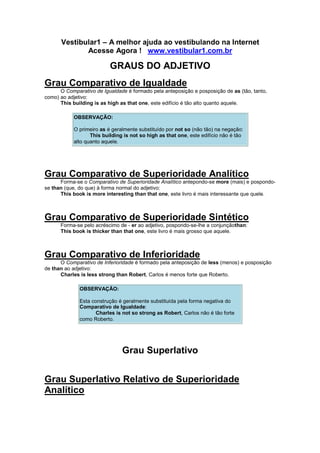 Vestibular1 – A melhor ajuda ao vestibulando na Internet
Acesse Agora ! www.vestibular1.com.br
GRAUS DO ADJETIVO
Grau Comparativo de Igualdade
O Comparativo de Igualdade é formado pela anteposição e posposição de as (tão, tanto,
como) ao adjetivo:
This building is as high as that one, este edifício é tão alto quanto aquele.
OBSERVAÇÃO:
O primeiro as é geralmente substituído por not so (não tão) na negação:
This building is not so high as that one, este edifício não é tão
alto quanto aquele.
Grau Comparativo de Superioridade Analítico
Forma-se o Comparativo de Superioridade Analítico antepondo-se more (mais) e pospondo-
se than (que, do que) à forma normal do adjetivo:
This book is more interesting than that one, este livro é mais interessante que quele.
Grau Comparativo de Superioridade Sintético
Forma-se pelo acréscimo de - er ao adjetivo, pospondo-se-lhe a conjunçãothan:
This book is thicker than that one, este livro é mais grosso que aquele.
Grau Comparativo de Inferioridade
O Comparativo de Inferioridade é formado pela anteposição de less (menos) e posposição
de than ao adjetivo:
Charles is less strong than Robert, Carlos é menos forte que Roberto.
OBSERVAÇÃO:
Esta construção é geralmente substituída pela forma negativa do
Comparativo de Igualdade:
Charles is not so strong as Robert, Carlos não é tão forte
como Roberto.
Grau Superlativo
Grau Superlativo Relativo de Superioridade
Analítico
 