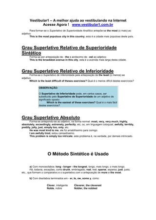 Vestibular1 – A melhor ajuda ao vestibulando na Internet
Acesse Agora ! www.vestibular1.com.br
Para formar-se o Superlativo de Superioridade Analítico antepõe-se the most (o mais) ao
adjetivo:
This is the most populous city in this country, esta é a cidade mais populosa deste país.
Grau Superlativo Relativo de Superioridade
Sintético
Forma-se por anteposição de - the e acréscimo de - est ao adjetivo:
This is the broaddest avenue in this city, esta é a avenida mais larga desta cidade.
Grau Superlativo Relativo de Inferioridade
Forma-se o Superlativo de Inferioridade pela anteposição de the least (o menos) ao
adjetivo:
Which is the least difficult of theses exercises? Qual é o menos difícil destes exercícios?
OBSERVAÇÃO:
O Superlativo de Inferioridade pode, em certos casos, ser
substituído pelo Superlativo de Superioridade de um adjetivo de
significado oposto:
Which is the easiest of these exercises? Qual é o mais fácil
destes exercícios?
Grau Superlativo Absoluto
Forma-se antepondo-se ao adjetivo, na forma normal: most, very, very much, highly,
absolutely, exceedingly, extremely, perfectly, etc, ou, em linguagem coloquial, awfully, terribly,
prettily, jolly, just, simply too, only, etc.
He was most kind to me, ele foi amabilíssimo para comigo.
I am awfully tired, estou cansadíssimo.
This problem is simply too intricate, este problema é, na verdade, por demais intrincado.
O Método Sintético é Usado
a) Com monossílabos: long - longer - the longest, longo, mais longo, o mais longo.
Há, todavia, exceções, como drunk, embriagado, real, real, sparse, esparso, just, justo,
etc., que formam o comparativo e o superlativo com a anteposição de more e the most.
b) Com dissílabos terminados em - er, le, ow, some y, como:
Clever, inteligente
Noble, nobre
Cleverer, the cleverest
Nobler, the noblest
 