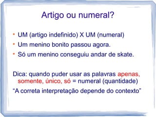 Artigo ou numeral? 
 UM (artigo indefinido) X UM (numeral) 
 Um menino bonito passou agora. 
 Só um menino conseguiu andar de skate. 
Dica: quando puder usar as palavras apenas, 
somente, único, só = numeral (quantidade) 
“A correta interpretação depende do contexto” 
