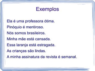 Exemplos 
Ela é uma professora ótima. 
Pinóquio é mentiroso. 
Nós somos brasileiros. 
Minha mãe está cansada. 
Essa laranja está estragada. 
As crianças são lindas. 
A minha assinatura da revista é semanal. 
 