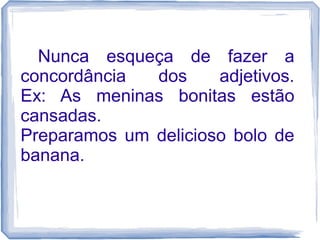 Nunca esqueça de fazer a 
concordância dos adjetivos. 
Ex: As meninas bonitas estão 
cansadas. 
Preparamos um delicioso bolo de 
banana. 
 