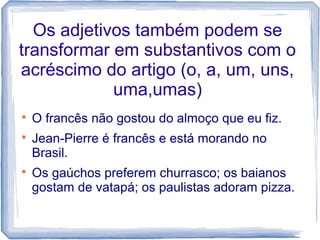 Os adjetivos também podem se 
transformar em substantivos com o 
acréscimo do artigo (o, a, um, uns, 
uma,umas) 
 O francês não gostou do almoço que eu fiz. 
 Jean-Pierre é francês e está morando no 
Brasil. 
 Os gaúchos preferem churrasco; os baianos 
gostam de vatapá; os paulistas adoram pizza. 
 