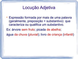 Locução Adjetiva 
 Expressão formada por mais de uma palavra 
(geralmente, preposição + substantivo) que 
caracteriza ou qualifica um substantivo. 
Ex: árvore sem fruto; picada de abelha; 
água da chuva (pluvial); livro de criança (infantil) 
 