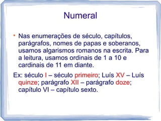 Numeral 
 Nas enumerações de século, capítulos, 
parágrafos, nomes de papas e soberanos, 
usamos algarismos romanos na escrita. Para 
a leitura, usamos ordinais de 1 a 10 e 
cardinais de 11 em diante. 
Ex: século I – século primeiro; Luís XV – Luís 
quinze; parágrafo XII – parágrafo doze; 
capítulo VI – capítulo sexto. 
 