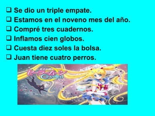  Se dio un triple empate.
 Estamos en el noveno mes del año.
 Compré tres cuadernos.
 Inflamos cien globos.
 Cuesta diez soles la bolsa.
 Juan tiene cuatro perros.
 