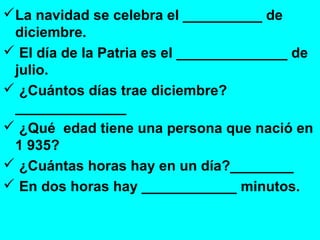 La navidad se celebra el __________ de
diciembre.
 El día de la Patria es el ______________ de
julio.
 ¿Cuántos días trae diciembre?
______________
 ¿Qué edad tiene una persona que nació en
1 935?
 ¿Cuántas horas hay en un día?________
 En dos horas hay ____________ minutos.
 