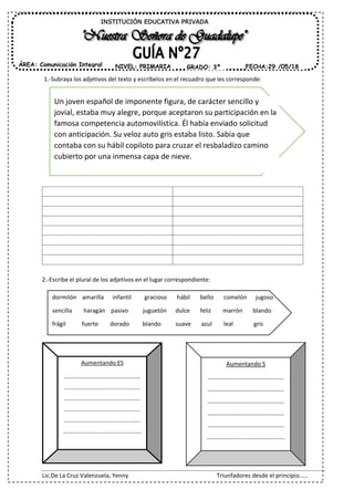 Lic.De La Cruz Valenzuela, Yenny Triunfadores desde el principio……
1.-Subraya los adjetivos del texto y escríbelos en el recuadro que les corresponde:
2.-Escribe el plural de los adjetivos en el lugar correspondiente:
Aumentando ES
……………………………………………
……………………………………………
……………………………………………
……………………………………………
……………………………………………
…………………………………………….
INSTITUCIÓN EDUCATIVA PRIVADA
ÁREA: Comunicación Integral FECHA:29 /05/18NIVEL: PRIMARIA GRADO: 3º
Un joven español de imponente figura, de carácter sencillo y
jovial, estaba muy alegre, porque aceptaron su participación en la
famosa competencia automovilística. Él había enviado solicitud
con anticipación. Su veloz auto gris estaba listo. Sabía que
contaba con su hábil copiloto para cruzar el resbaladizo camino
cubierto por una inmensa capa de nieve.
dormilón amarilla infantil gracioso hábil bello comelón jugoso
sencilla haragán pasivo juguetón dulce feliz marrón blando
frágil fuerte dorado blando suave azul leal gris
Aumentando S
……………………………………………
……………………………………………
……………………………………………
……………………………………………
……………………………………………
…………………………………………….