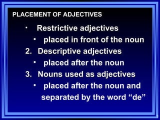 PLACEMENT OF ADJECTIVES Restrictive adjectives placed in front of the noun Descriptive adjectives placed after the noun Nouns used as adjectives placed after the noun and  separated by the word “de” 