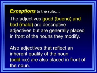 Exceptions  to the rule…: The adjectives  good (bueno) and bad (malo)  are descriptive adjectives but are generally placed in front of the nouns they modify. Also adjectives that reflect an inherent quality of the noun  ( cold  ice) are also placed in front of the noun. 