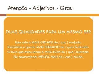 Atenção - Adjetivos - Grau
DUAS QUALIDADES PARA UM MESMO SER
Esta sala é MAIS GRANDE do ( que ) arejada.
Considero o quarto MAIS PEQUENO do ( que) iluminado.
O livro que estou lendo é MAIS BOM do ( que ) ilustrado.
Ele aparenta ser MENOS MAU do ( que ) tímido.
 