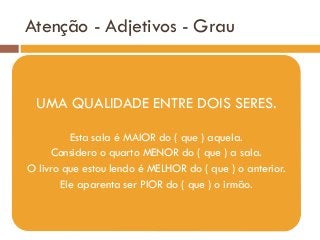 Atenção - Adjetivos - Grau
UMA QUALIDADE ENTRE DOIS SERES.
Esta sala é MAIOR do ( que ) aquela.
Considero o quarto MENOR do ( que ) a sala.
O livro que estou lendo é MELHOR do ( que ) o anterior.
Ele aparenta ser PIOR do ( que ) o irmão.
 