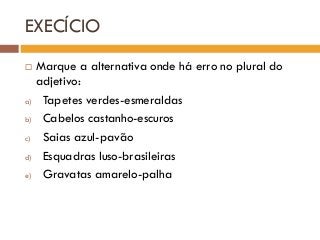 EXECÍCIO
 Marque a alternativa onde há erro no plural do
adjetivo:
a) Tapetes verdes-esmeraldas
b) Cabelos castanho-escuros
c) Saias azul-pavão
d) Esquadras luso-brasileiras
e) Gravatas amarelo-palha
 