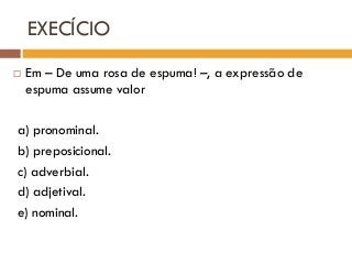 EXECÍCIO
 Em – De uma rosa de espuma! –, a expressão de
espuma assume valor
a) pronominal.
b) preposicional.
c) adverbial.
d) adjetival.
e) nominal.
 
