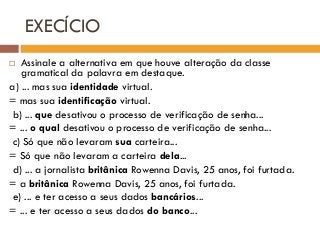 EXECÍCIO
 Assinale a alternativa em que houve alteração da classe
gramatical da palavra em destaque.
a) ... mas sua identidade virtual.
= mas sua identificação virtual.
b) ... que desativou o processo de verificação de senha...
= ... o qual desativou o processo de verificação de senha...
c) Só que não levaram sua carteira...
= Só que não levaram a carteira dela...
d) ... a jornalista britânica Rowenna Davis, 25 anos, foi furtada.
= a britânica Rowenna Davis, 25 anos, foi furtada.
e) ... e ter acesso a seus dados bancários...
= ... e ter acesso a seus dados do banco...
 