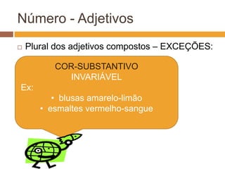 Adjetivos Simples – Concordância
Ex: Qual frase é a correta ?
• Camisas rosas / Camisas rosa
Rosa é originalmente adjetivo ou substantivo?
Resposta: Substantivo
Então, o adjetivo rosa não concorda com
camisas.
Frase correta: Camisas rosa.
 