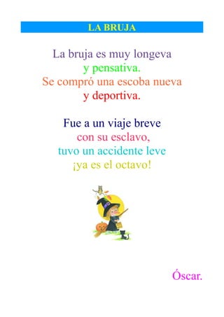 LA BRUJA

  La bruja es muy longeva
        y pensativa.
Se compró una escoba nueva
        y deportiva.

   Fue a un viaje breve
      con su esclavo,
  tuvo un accidente leve
     ¡ya es el octavo!




                           Óscar.
 