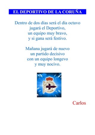 EL DEPORTIVO DE LA CORUÑA

Dentro de dos días será el día octavo
        jugará el Deportivo,
       un equipo muy bravo,
       y si gana será festivo.

      Mañana jugará de nuevo
        un partido decisivo
      con un equipo longevo
          y muy nocivo.




                                Carlos
 