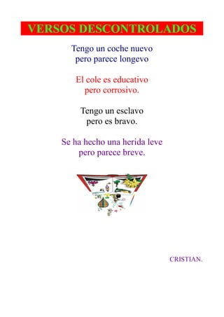 VERSOS DESCONTROLADOS
      Tengo un coche nuevo
       pero parece longevo

       El cole es educativo
         pero corrosivo.

         Tengo un esclavo
          pero es bravo.

    Se ha hecho una herida leve
        pero parece breve.




                                  CRISTIAN.
 