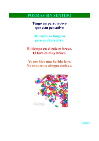 POEMAS SIN SENTIDO
   Tengo un perro nuevo
    que esta pensativo

    Mi coche es longevo
    pero es ahorrativo.

El tiempo en el cole es breve.
    El toro es muy bravo.

 Yo me hice una herida leve.
No conozco a ningun esclavo.




                                 IAGO
 