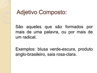 Adjetivo Composto: 
São aqueles que são formados por 
mais de uma palavra, ou por mais de 
um radical. 
Exemplos: blusa verde-escura, produto 
anglo-brasileiro, saia rosa-clara. 
 