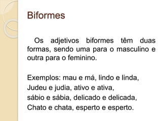 Biformes 
Os adjetivos biformes têm duas 
formas, sendo uma para o masculino e 
outra para o feminino. 
Exemplos: mau e má, lindo e linda, 
Judeu e judia, ativo e ativa, 
sábio e sábia, delicado e delicada, 
Chato e chata, esperto e esperto. 
 